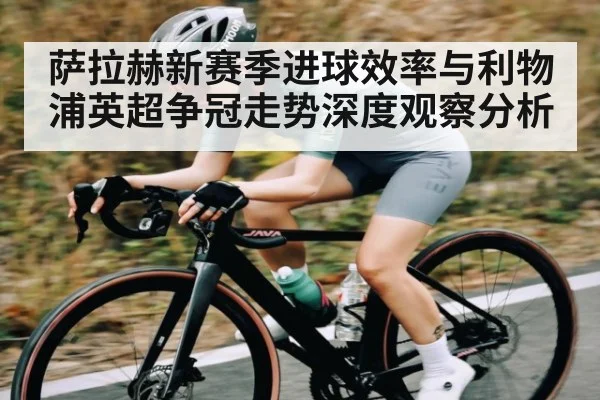 萨拉赫新赛季进球效率与利物浦英超争冠走势深度观察分析
