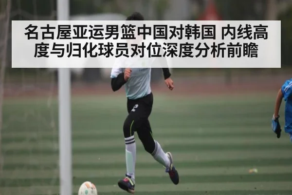 名古屋亚运男篮中国对韩国 内线高度与归化球员对位深度分析前瞻