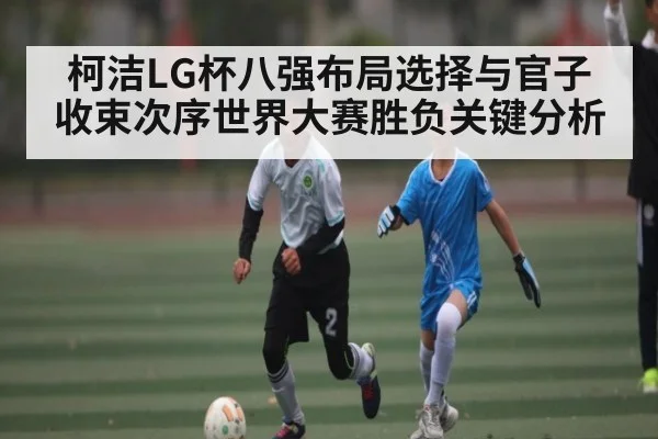 柯洁LG杯八强布局选择与官子收束次序世界大赛胜负关键分析